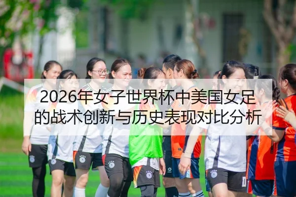 2026年女子世界杯中美国女足的战术创新与历史表现对比分析