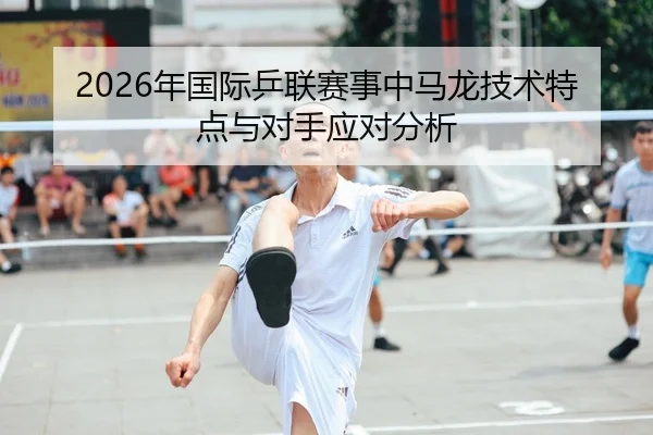 2026年国际乒联赛事中马龙技术特点与对手应对分析