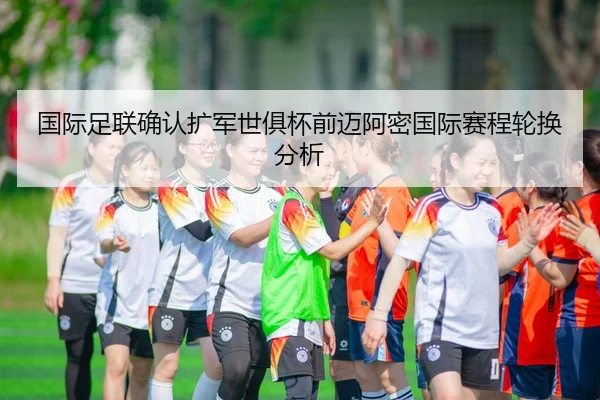 国际足联确认扩军世俱杯前迈阿密国际赛程轮换分析