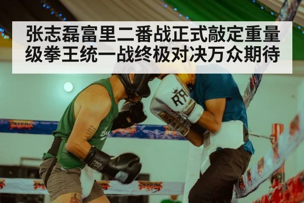 张志磊富里二番战正式敲定重量级拳王统一战终极对决万众期待