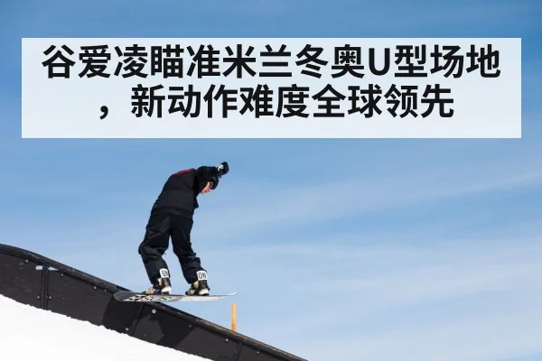 谷爱凌瞄准米兰冬奥U型场地，新动作难度全球领先