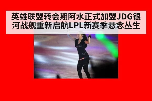 英雄联盟转会期阿水正式加盟JDG银河战舰重新启航LPL新赛季悬念丛生